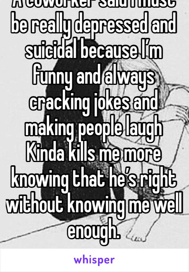 A coworker said I must be really depressed and suicidal because I’m funny and always cracking jokes and making people laugh Kinda kills me more knowing that he’s right without knowing me well enough. 