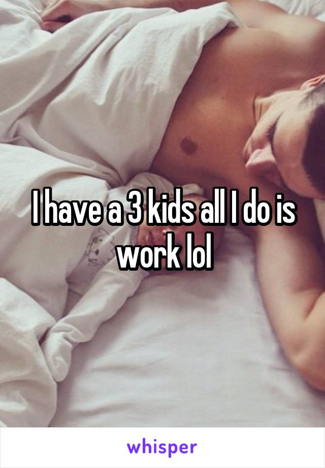 I have a 3 kids all I do is work lol