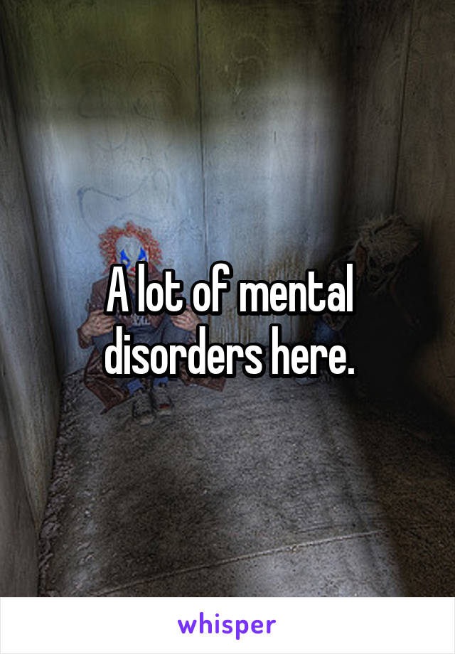 A lot of mental disorders here.