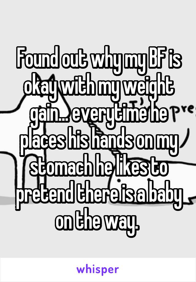 Found out why my BF is okay with my weight gain... everytime he places his hands on my stomach he likes to pretend there is a baby on the way. 