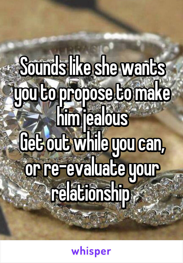 Sounds like she wants you to propose to make him jealous
Get out while you can, or re-evaluate your relationship 