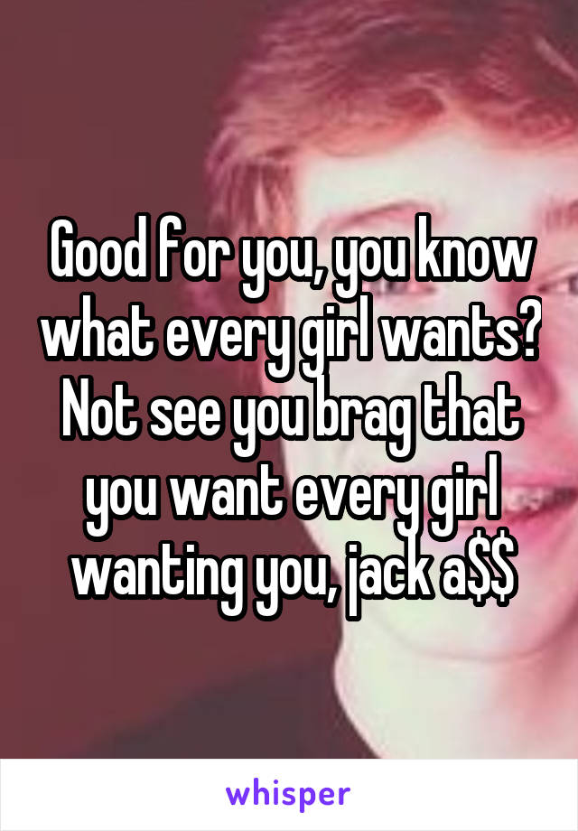 Good for you, you know what every girl wants? Not see you brag that you want every girl wanting you, jack a$$