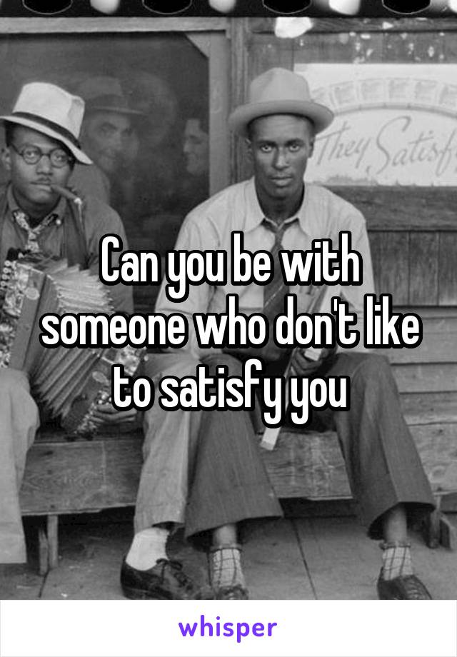 Can you be with someone who don't like to satisfy you