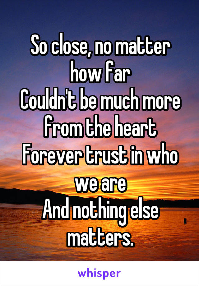 So close, no matter how far
Couldn't be much more from the heart
Forever trust in who we are
And nothing else matters.