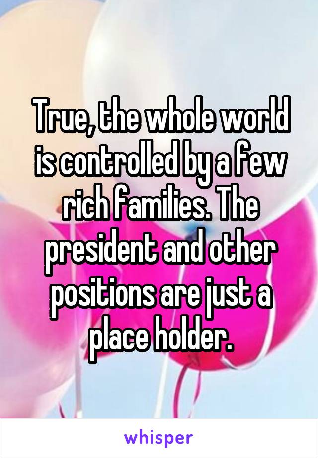 True, the whole world is controlled by a few rich families. The president and other positions are just a place holder.