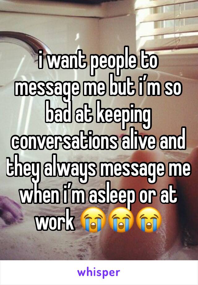 i want people to message me but i’m so bad at keeping conversations alive and they always message me when i’m asleep or at work 😭😭😭