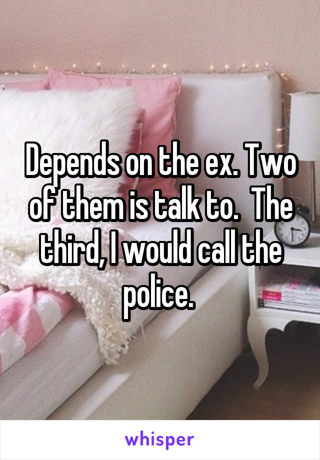 Depends on the ex. Two of them is talk to.  The third, I would call the police. 