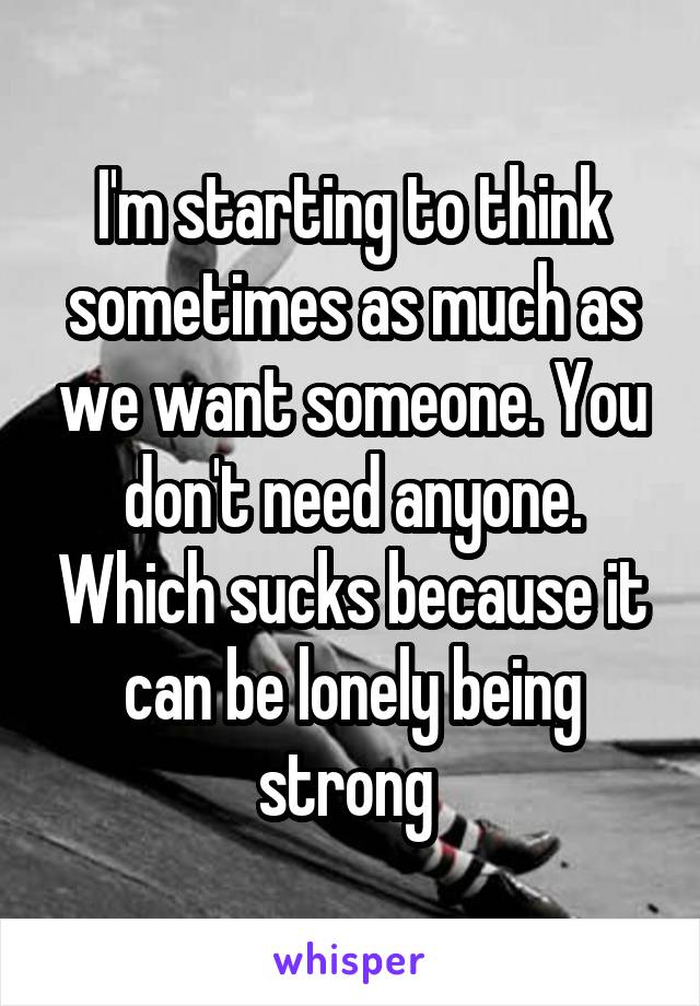 I'm starting to think sometimes as much as we want someone. You don't need anyone. Which sucks because it can be lonely being strong 