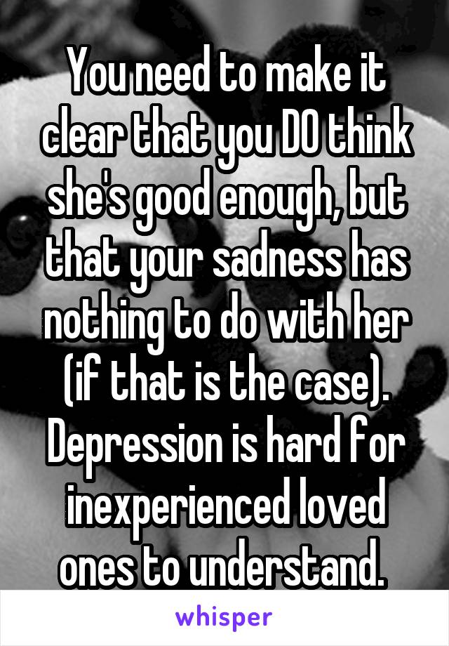 You need to make it clear that you DO think she's good enough, but that your sadness has nothing to do with her (if that is the case). Depression is hard for inexperienced loved ones to understand. 