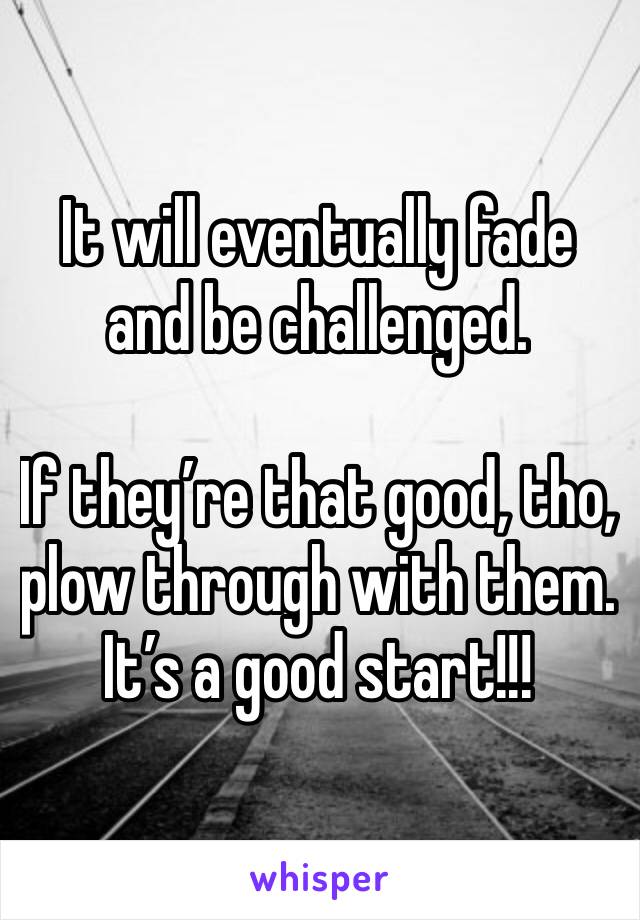 It will eventually fade and be challenged. 

If they’re that good, tho, plow through with them. It’s a good start!!!