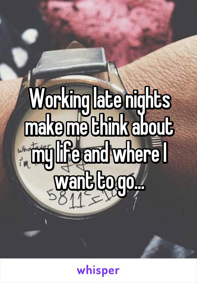 Working late nights make me think about my life and where I want to go...