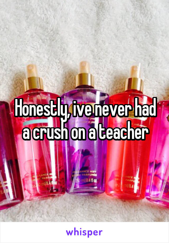 Honestly, ive never had a crush on a teacher