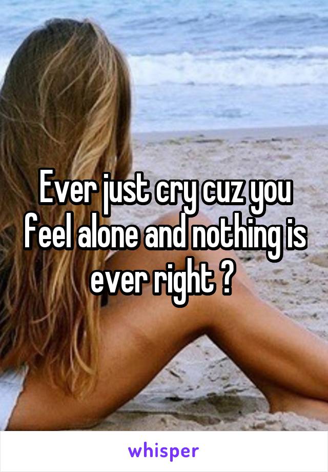 Ever just cry cuz you feel alone and nothing is ever right ? 