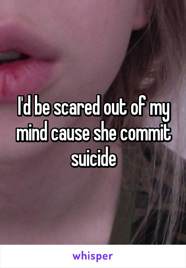 I'd be scared out of my mind cause she commit suicide