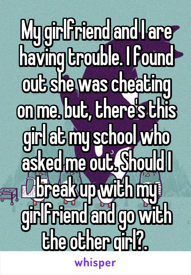 My girlfriend and I are having trouble. I found out she was cheating on me. but, there's this girl at my school who asked me out. Should I break up with my girlfriend and go with the other girl?. 