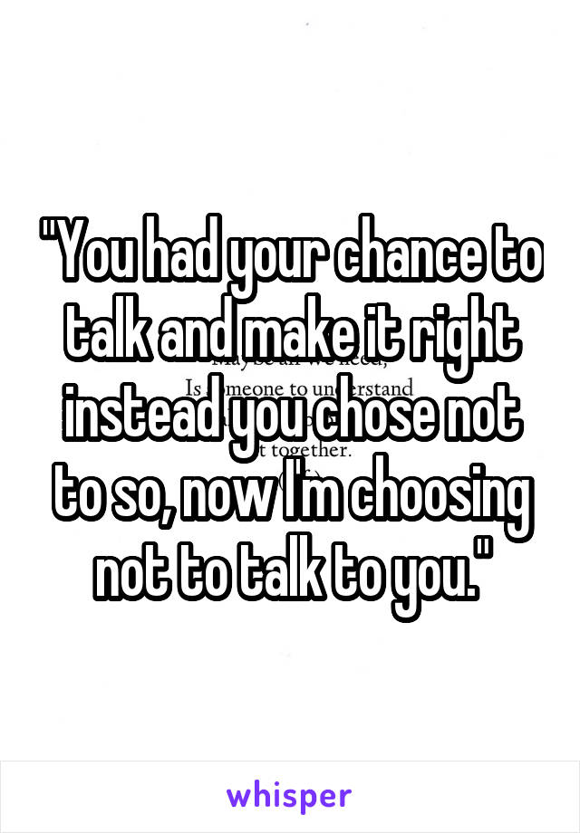 "You had your chance to talk and make it right instead you chose not to so, now I'm choosing not to talk to you."