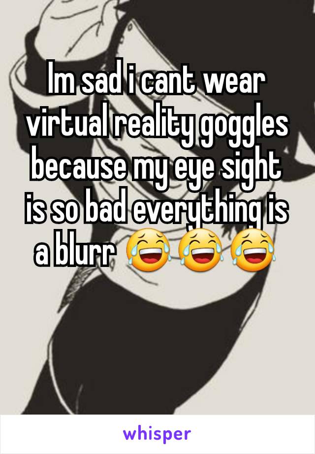 Im sad i cant wear virtual reality goggles because my eye sight is so bad everything is a blurr 😂😂😂
