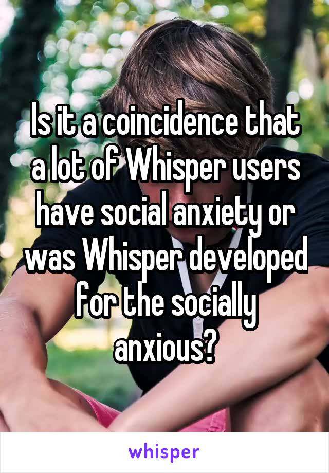 Is it a coincidence that a lot of Whisper users have social anxiety or was Whisper developed for the socially anxious?