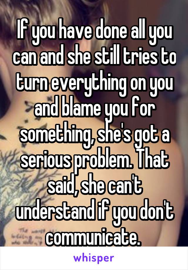 If you have done all you can and she still tries to turn everything on you and blame you for something, she's got a serious problem. That said, she can't understand if you don't communicate. 