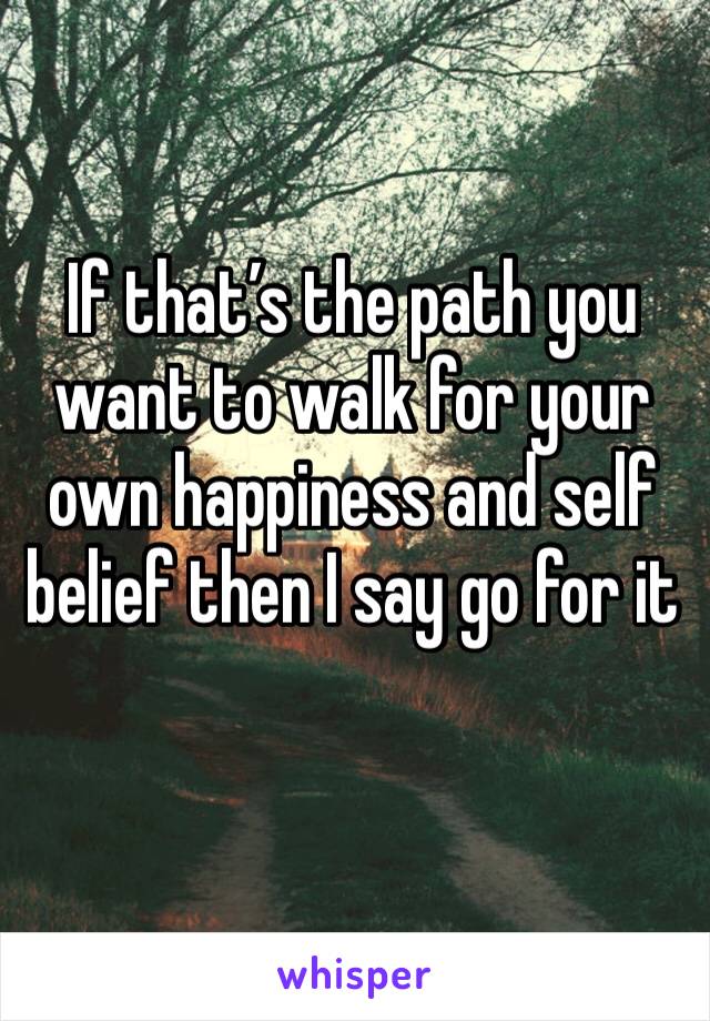 If that’s the path you want to walk for your own happiness and self belief then I say go for it