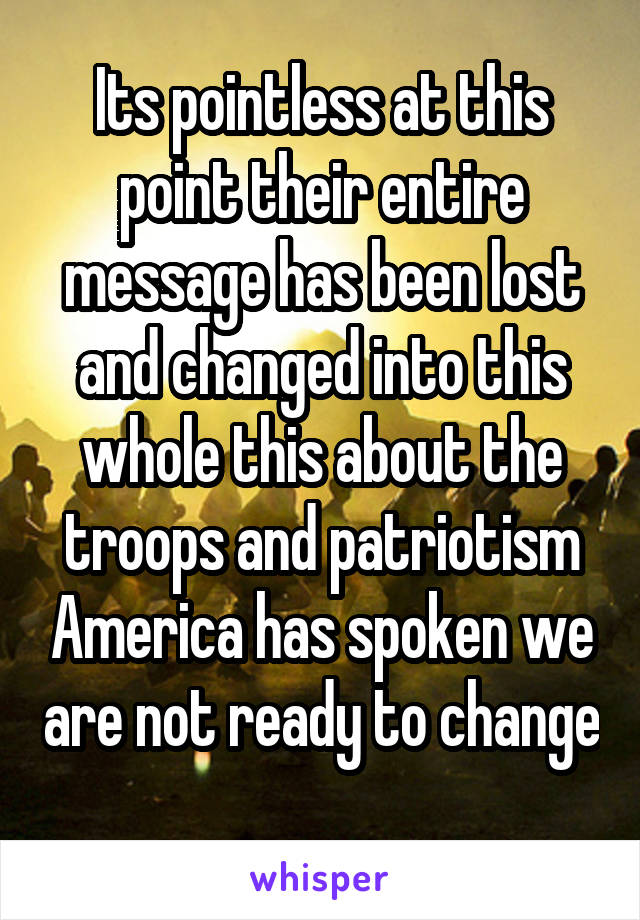 Its pointless at this point their entire message has been lost and changed into this whole this about the troops and patriotism America has spoken we are not ready to change 