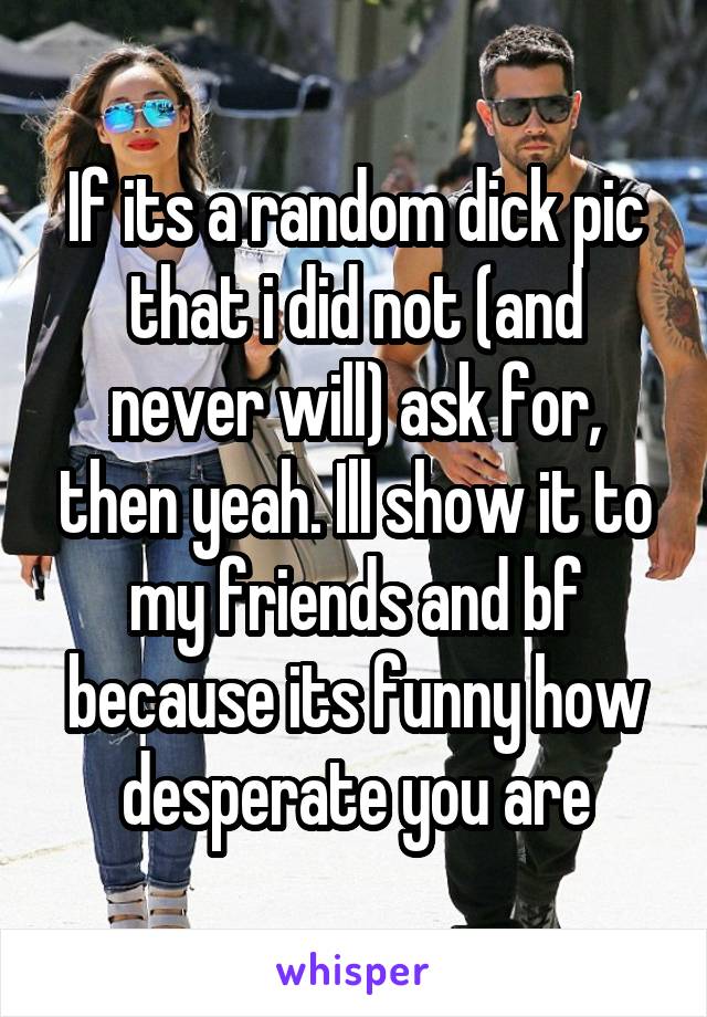 If its a random dick pic that i did not (and never will) ask for, then yeah. Ill show it to my friends and bf because its funny how desperate you are