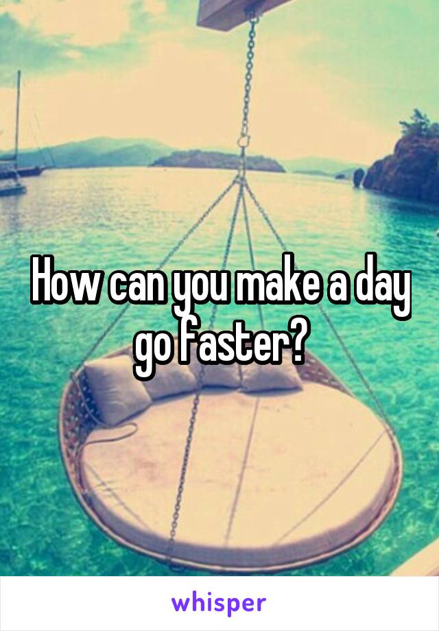 How can you make a day go faster?