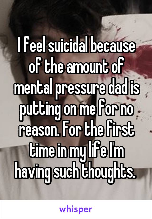 I feel suicidal because of the amount of mental pressure dad is putting on me for no reason. For the first time in my life I'm having such thoughts. 