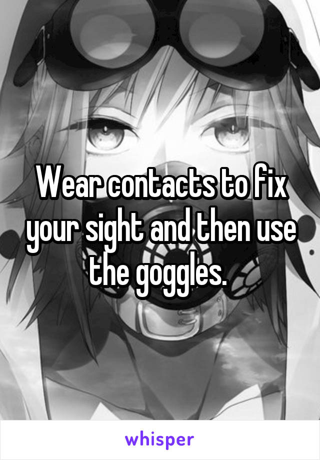 Wear contacts to fix your sight and then use the goggles. 
