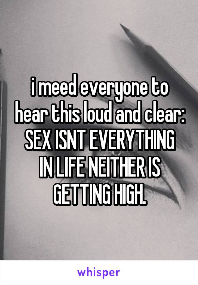 i meed everyone to hear this loud and clear:
SEX ISNT EVERYTHING IN LIFE NEITHER IS GETTING HIGH.