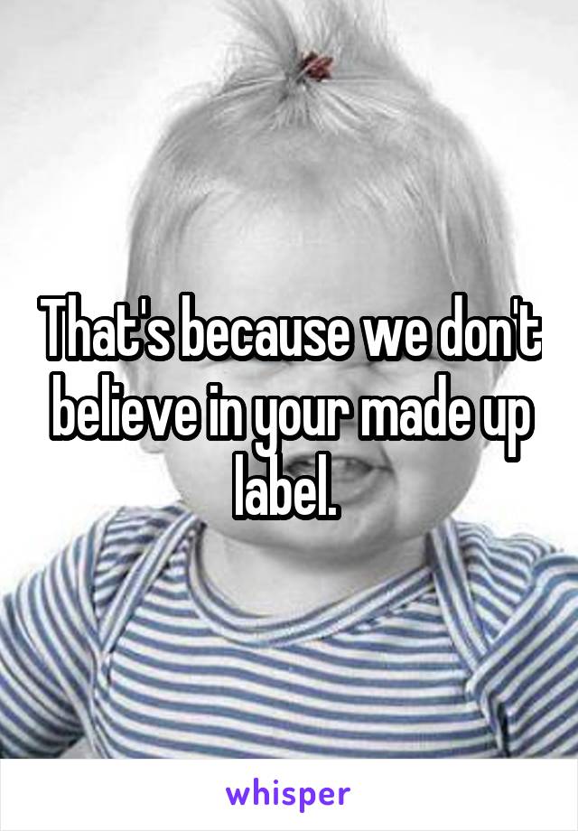 That's because we don't believe in your made up label. 