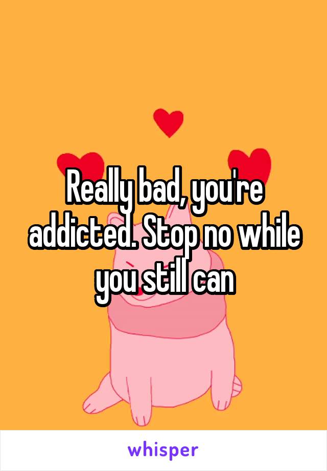 Really bad, you're addicted. Stop no while you still can