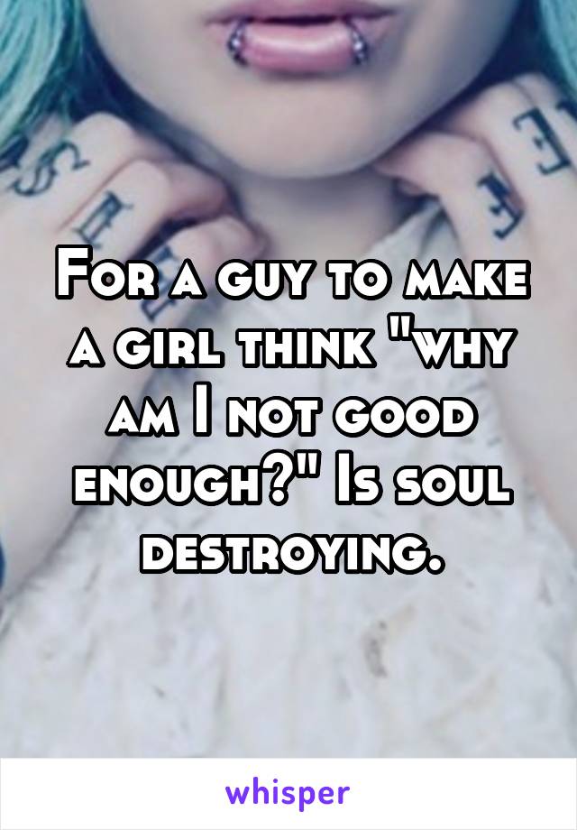 For a guy to make a girl think "why am I not good enough?" Is soul destroying.