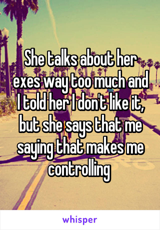 She talks about her exes way too much and I told her I don't like it, but she says that me saying that makes me controlling 