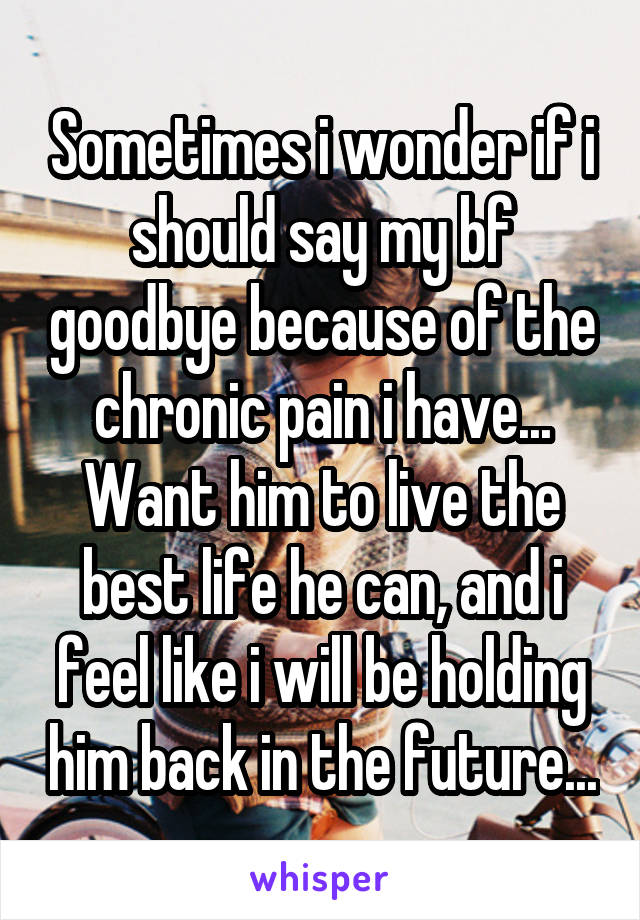 Sometimes i wonder if i should say my bf goodbye because of the chronic pain i have... Want him to live the best life he can, and i feel like i will be holding him back in the future...