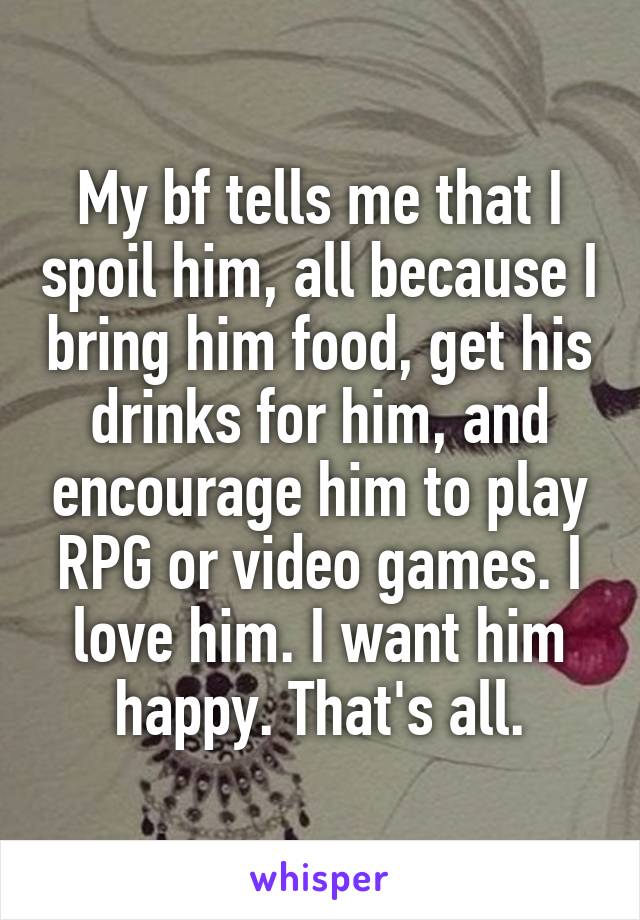 My bf tells me that I spoil him, all because I bring him food, get his drinks for him, and encourage him to play RPG or video games. I love him. I want him happy. That's all.