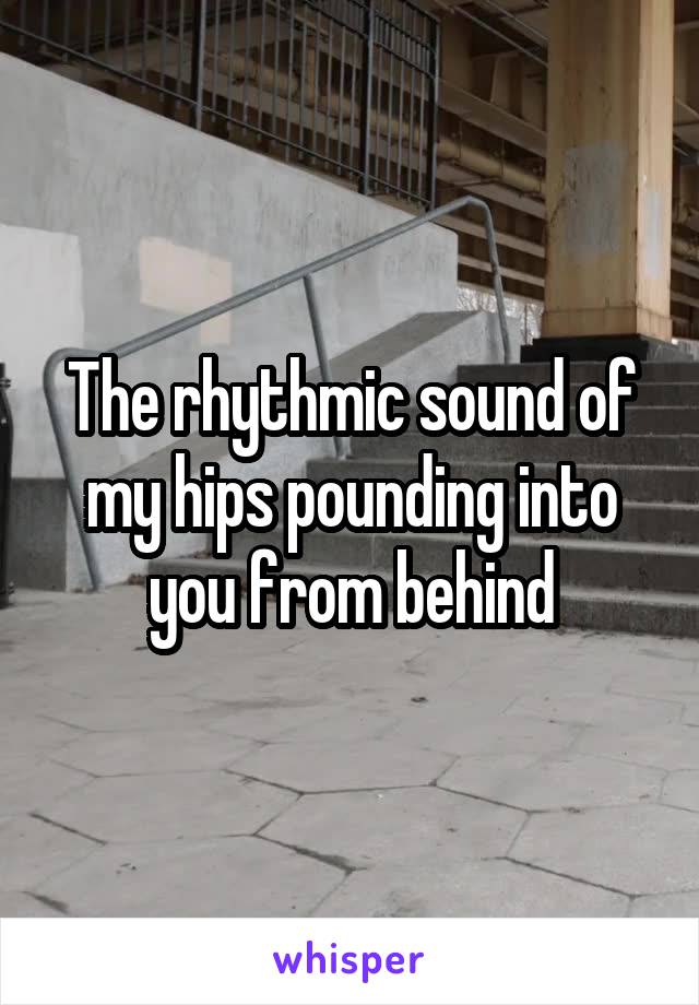The rhythmic sound of my hips pounding into you from behind