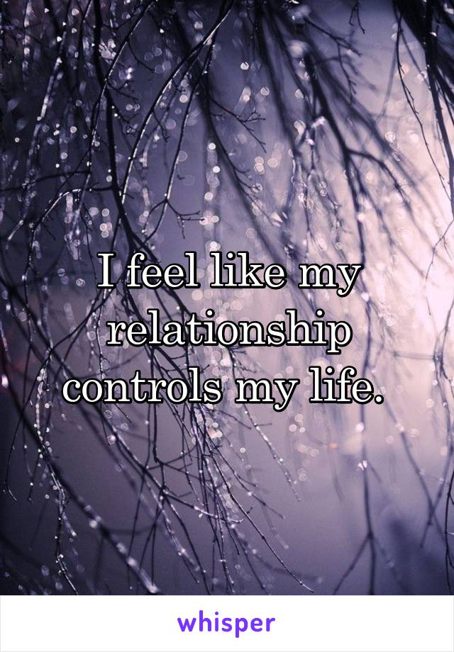 I feel like my relationship controls my life. 
