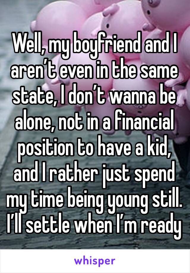 Well, my boyfriend and I aren’t even in the same state, I don’t wanna be alone, not in a financial position to have a kid, and I rather just spend my time being young still. I’ll settle when I’m ready