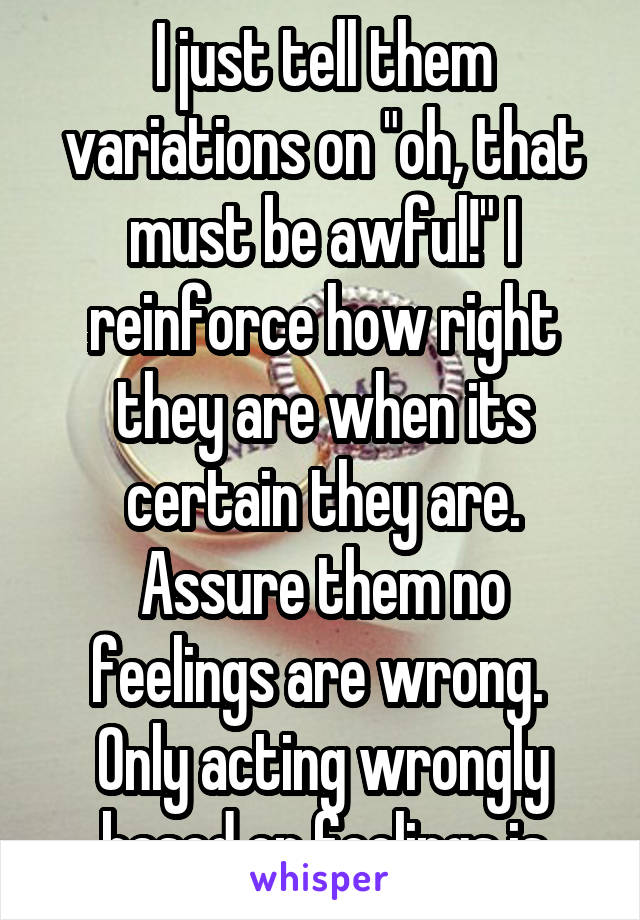 I just tell them variations on "oh, that must be awful!" I reinforce how right they are when its certain they are. Assure them no feelings are wrong. 
Only acting wrongly based on feelings is