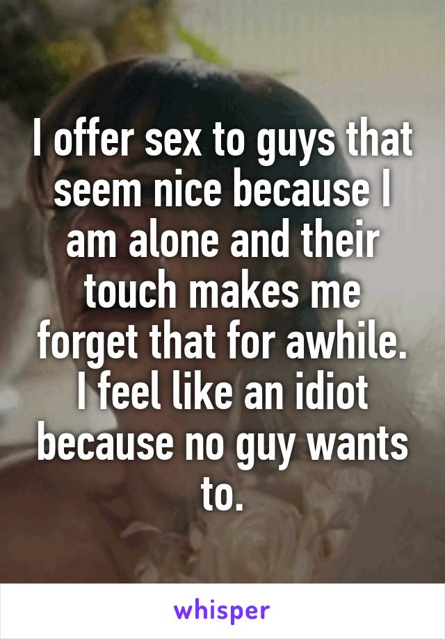 I offer sex to guys that seem nice because I am alone and their touch makes me forget that for awhile. I feel like an idiot because no guy wants to.