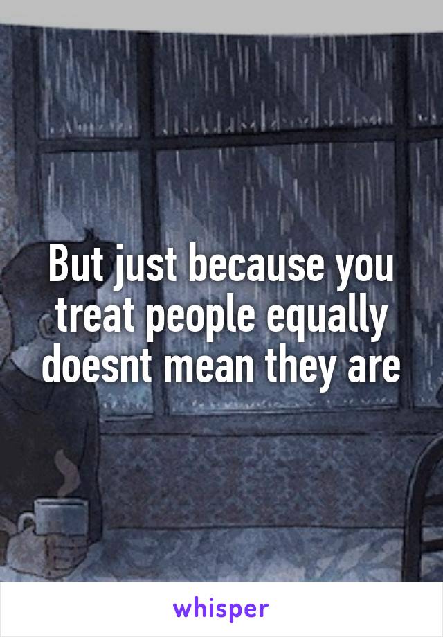 But just because you treat people equally doesnt mean they are