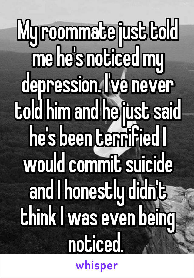 My roommate just told me he's noticed my depression. I've never told him and he just said he's been terrified I would commit suicide and I honestly didn't think I was even being noticed. 