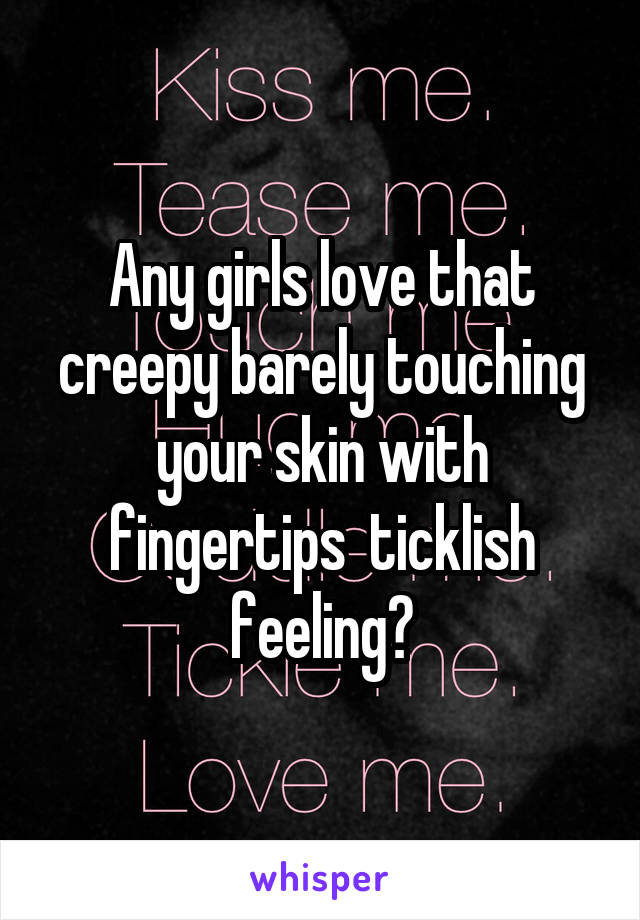 Any girls love that creepy barely touching your skin with fingertips  ticklish feeling?