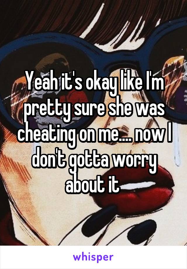 Yeah it's okay like I'm pretty sure she was cheating on me.... now I don't gotta worry about it 