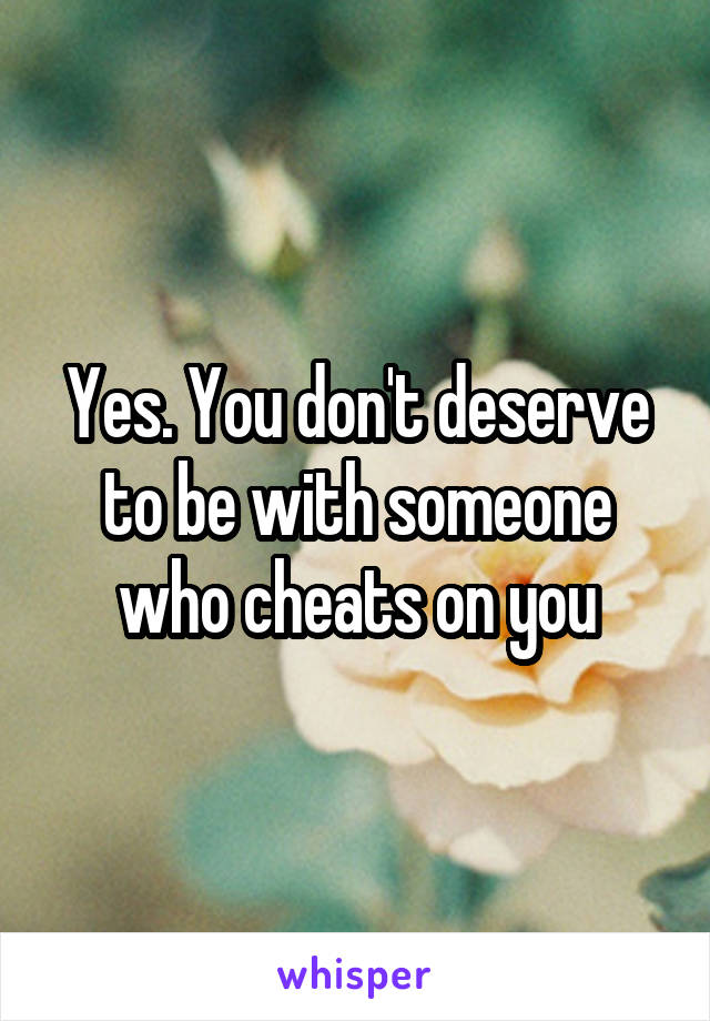 Yes. You don't deserve to be with someone who cheats on you