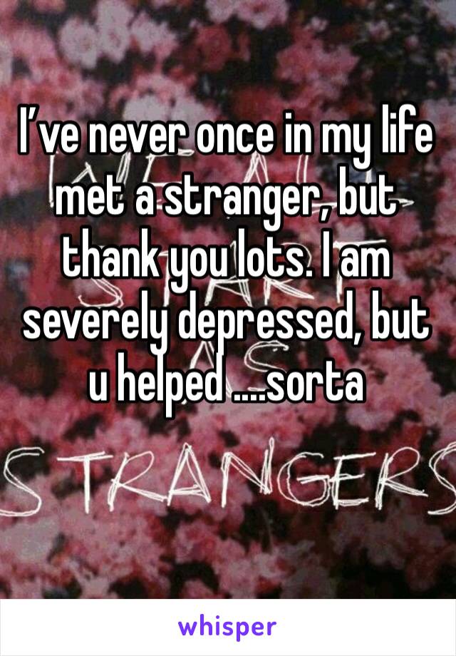 I’ve never once in my life met a stranger, but thank you lots. I am severely depressed, but u helped ....sorta 