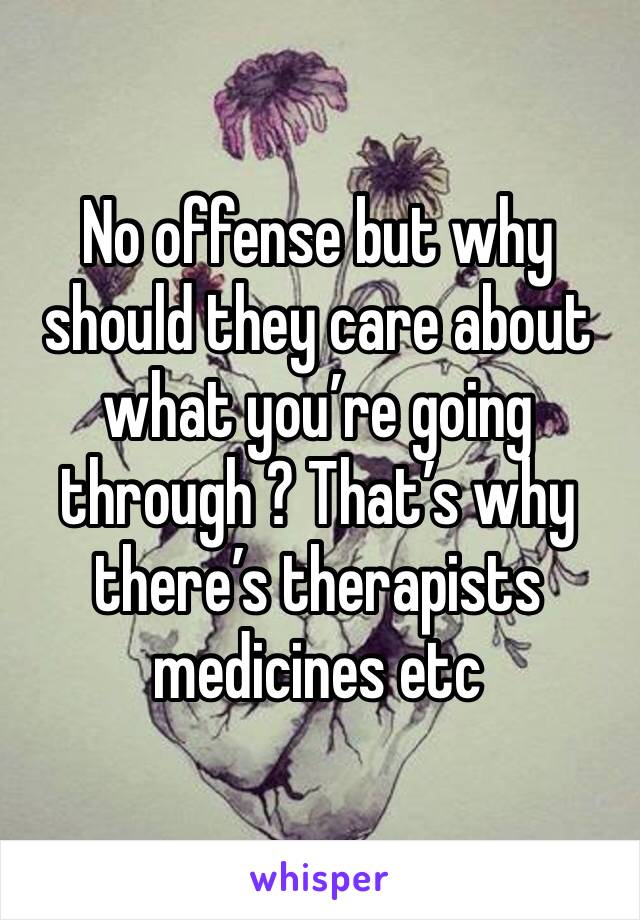 No offense but why should they care about what you’re going through ? That’s why there’s therapists medicines etc 