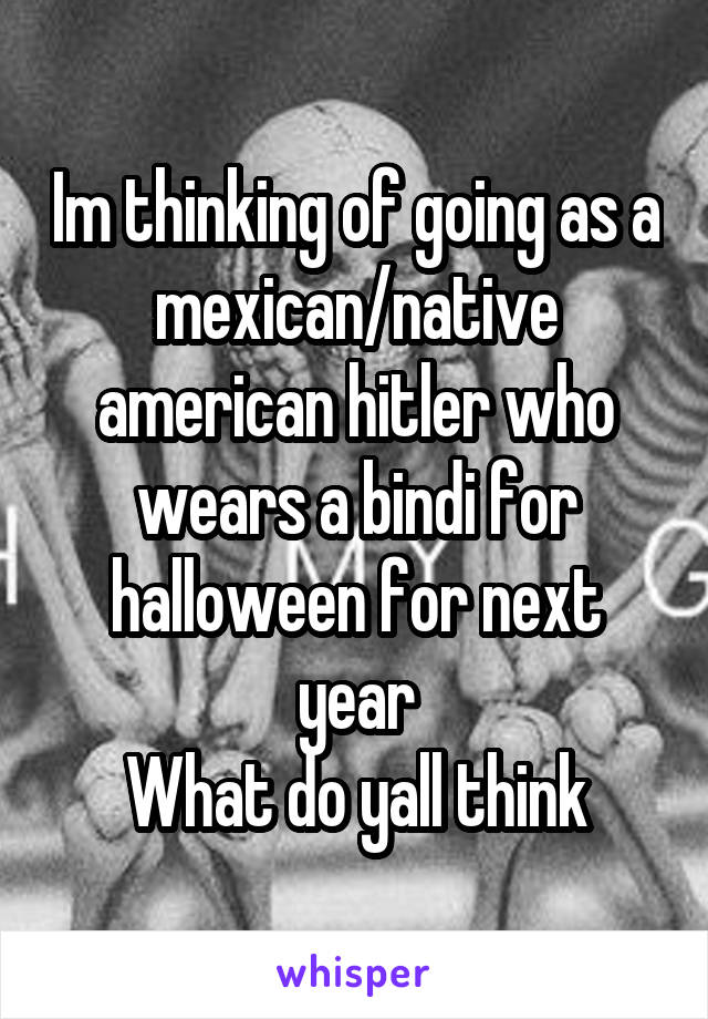 Im thinking of going as a mexican/native american hitler who wears a bindi for halloween for next year
What do yall think