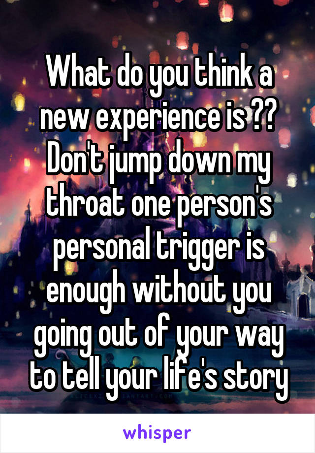 What do you think a new experience is ?? Don't jump down my throat one person's personal trigger is enough without you going out of your way to tell your life's story